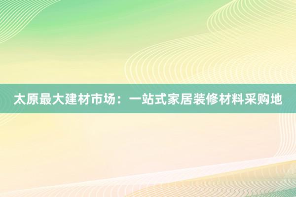 太原最大建材市场：一站式家居装修材料采购地