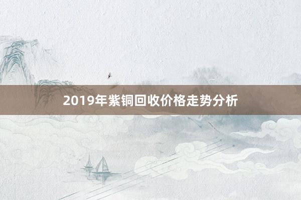 2019年紫铜回收价格走势分析